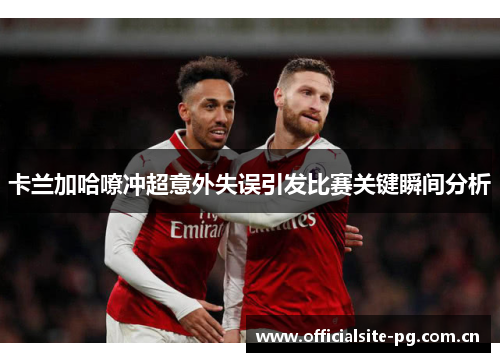 卡兰加哈嘹冲超意外失误引发比赛关键瞬间分析 卡兰加哈嘹冲超意外失误引发比赛关键瞬间分析