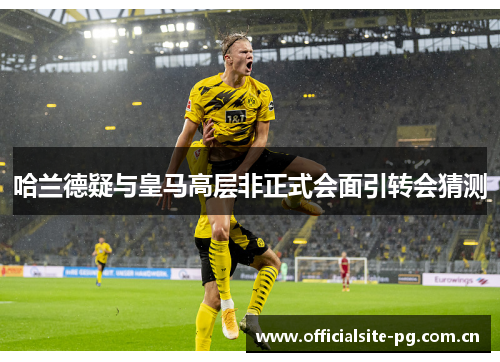 哈兰德疑与皇马高层非正式会面引转会猜测 哈兰德疑与皇马高层非正式会面引转会猜测